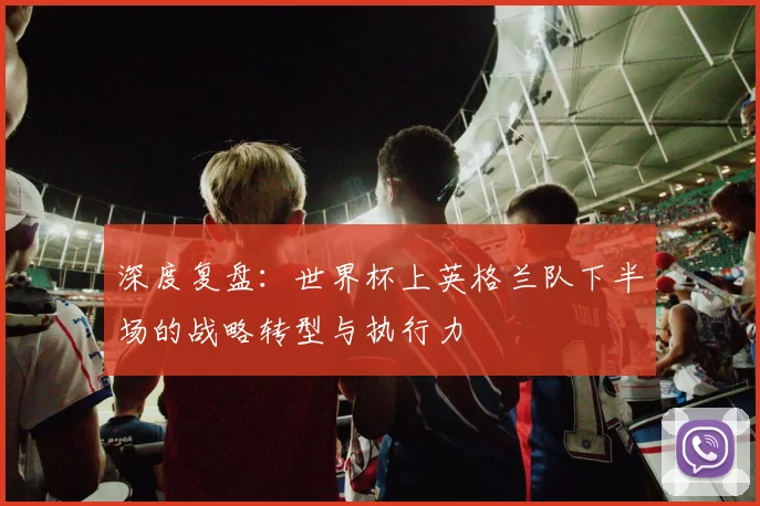 深度复盘：世界杯上英格兰队下半场的战略转型与执行力