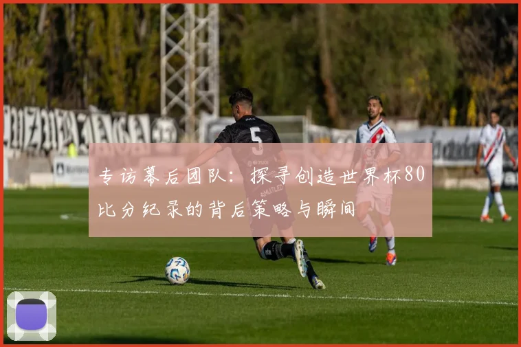 专访幕后团队：探寻创造世界杯80比分纪录的背后策略与瞬间