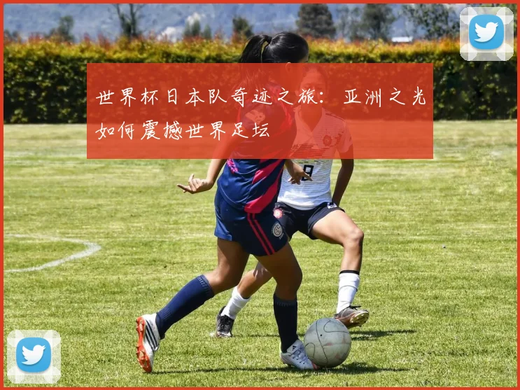 世界杯日本队奇迹之旅：亚洲之光如何震撼世界足坛