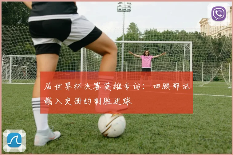 届世界杯决赛英雄专访：回顾那记载入史册的制胜进球