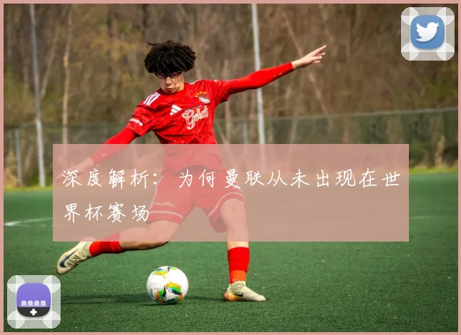 深度解析:为何曼联从未出现在世界杯赛场