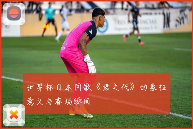世界杯日本国歌《君之代》的象征意义与赛场瞬间