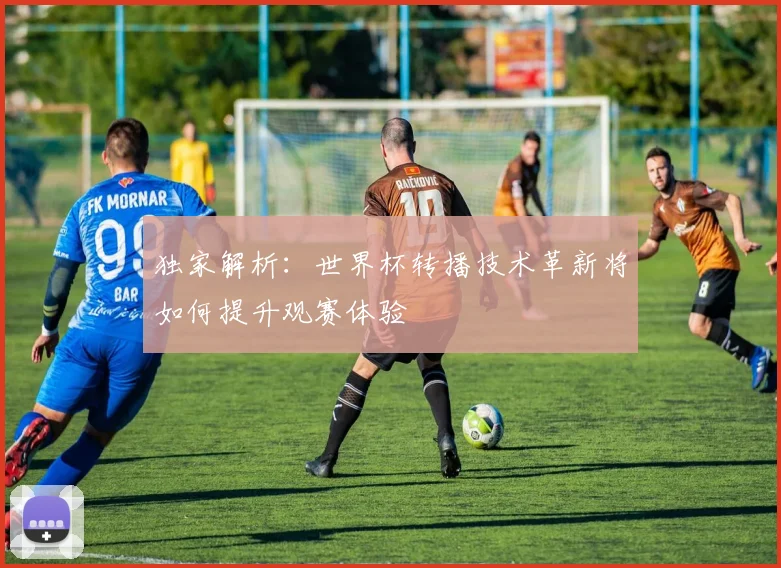 独家解析：世界杯转播技术革新将如何提升观赛体验