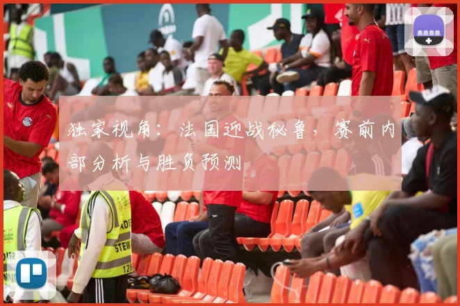 独家视角：法国迎战秘鲁，赛前内部分析与胜负预测