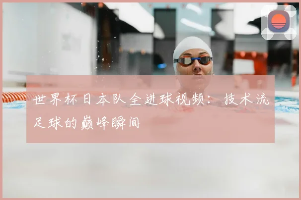 世界杯日本队全进球视频：技术流足球的巅峰瞬间
