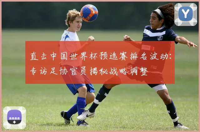 直击中国世界杯预选赛排名波动:专访足协官员揭秘战略调整
